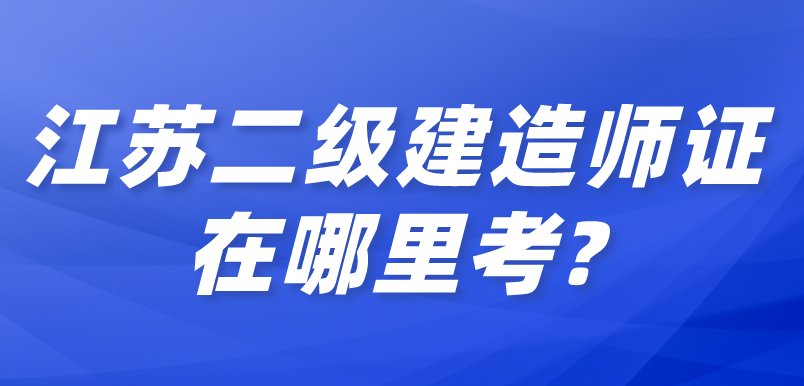 江蘇二級建造師證在哪里考?