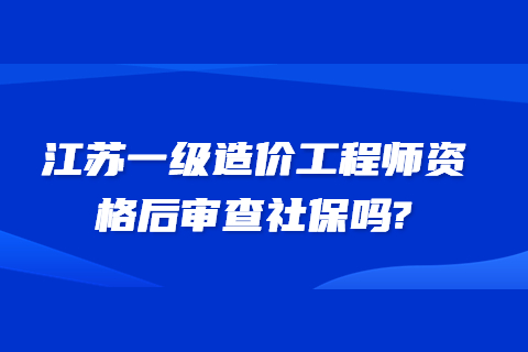 江蘇一級(jí)造價(jià)工程師資格后審查社保嗎